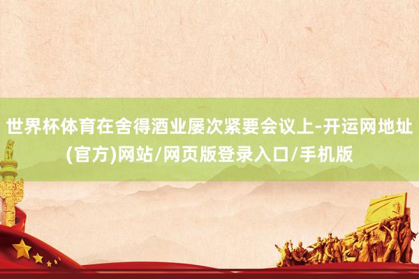 世界杯体育在舍得酒业屡次紧要会议上-开运网地址(官方)网站/网页版登录入口/手机版