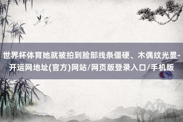 世界杯体育她就被拍到脸部线条僵硬、木偶纹光显-开运网地址(官方)网站/网页版登录入口/手机版