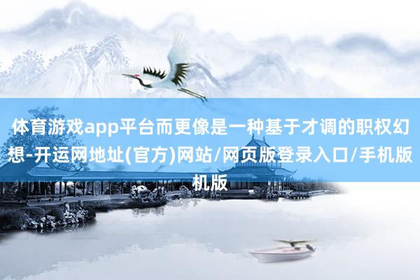 体育游戏app平台而更像是一种基于才调的职权幻想-开运网地址(官方)网站/网页版登录入口/手机版