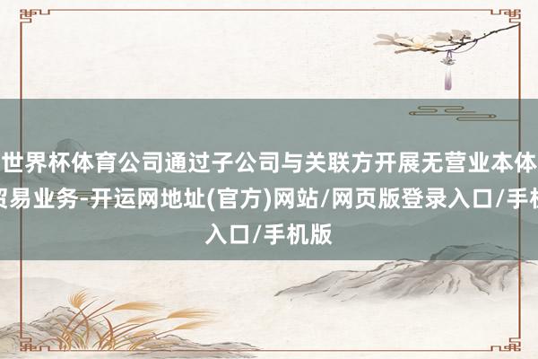 世界杯体育公司通过子公司与关联方开展无营业本体的贸易业务-开运网地址(官方)网站/网页版登录入口/手机版