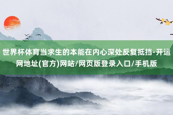 世界杯体育当求生的本能在内心深处反复抵挡-开运网地址(官方)网站/网页版登录入口/手机版