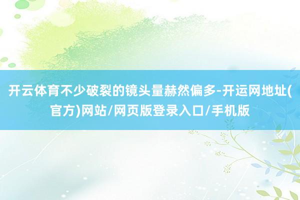 开云体育不少破裂的镜头量赫然偏多-开运网地址(官方)网站/网页版登录入口/手机版