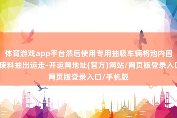体育游戏app平台然后使用专用抽吸车辆将池内固体和液体废料抽出运走-开运网地址(官方)网站/网页版登录入口/手机版