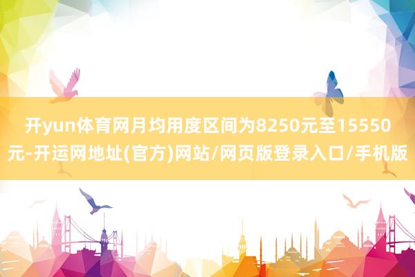 开yun体育网月均用度区间为8250元至15550元-开运网地址(官方)网站/网页版登录入口/手机版