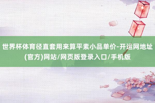 世界杯体育径直套用来算平素小品单价-开运网地址(官方)网站/网页版登录入口/手机版