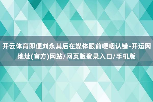 开云体育即便刘永其后在媒体眼前哽咽认错-开运网地址(官方)网站/网页版登录入口/手机版