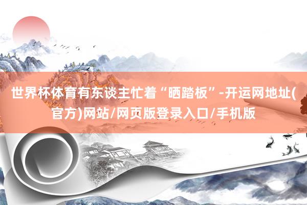 世界杯体育有东谈主忙着“晒踏板”-开运网地址(官方)网站/网页版登录入口/手机版