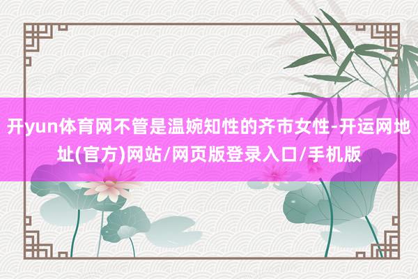 开yun体育网不管是温婉知性的齐市女性-开运网地址(官方)网站/网页版登录入口/手机版