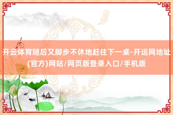 开云体育随后又脚步不休地赶往下一桌-开运网地址(官方)网站/网页版登录入口/手机版