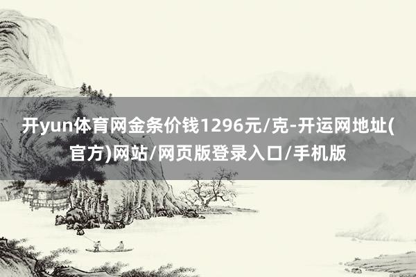 开yun体育网金条价钱1296元/克-开运网地址(官方)网站/网页版登录入口/手机版